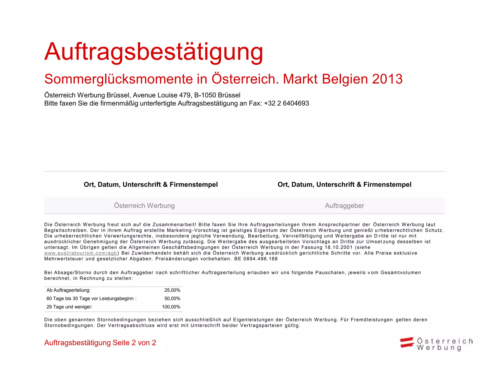 Auftragsbestätigung
Sommerglücksmomente in Österreich. Markt Belgien 2013
Österreich Werbung Brüssel, Avenue Louise 479, B-1050 Brüssel
Bitte faxen Sie die firmenmäßig unterfertigte Auftragsbestätigung an Fax: +32 2 6404693




                   Ort, Datum, Unterschrift & Firmenstempel                                                         Ort, Datum, Unterschrift & Firmenstempel


                                  Österreich Werbung                                                                                       Auftraggeber

D i e Ös terrei c h W erbung freut s i c h auf di e Zus am m enarbei t ! B i t t e f axen S i e Ihre A uf t rags ert ei l ungen Ihrem A ns prec hpart ner der Ö s t errei c h W erbung l aut
B egl ei ts c hrei ben. D er i n i hrem A uftrag ers tel l te Mark et i ng -V ors c hl ag i s t gei s t i ges E i gent um der Ö s t errei c h W erbung und geni eßt u rheberrec ht l i c hen S c hut z.
D i e urheberrec htl i c hen V erwertungs rec hte , i ns bes ondere j egl i c he V erwendung, B earbei t ung, V erv i el f äl t i gung und W ei t ergabe an D ri t t e i s t nur m i t
aus drüc k l i c her G enehm i gung der Ös terrei c h W erbung zul äs s i g. D i e W ei t ergabe des aus gearbei t et en V ors c hl ags an D ri t t e zur U m s et zun g des s el ben i s t
unters agt. Im Ü bri gen gel ten di e A l l gem ei nen Ges c häf t s bedi ngungen der Ö s t errei c h W erbung i n der Fas s ung 18. 10. 2001 (s i ehe
www.aus tri atouri s m .c om /agb ) B ei Zuwi derhandel n behäl t s i c h di e Ö s t errei c h W erbung aus drüc k l i c h geri c ht l i c he S c hri t t e v or. A l l e P rei s e exk l us i v e
Mehrwerts teue r und ges etzl i c her A bgaben. P rei s änderungen v orbehal t en. B E 0894. 496. 188

B ei A bs age/S torno durch den A uftraggeber nach schri ftl i cher A uftragsertei l ung erl auben wi r uns fol gende P auschal en, j ewei l s v om Gesam tvol um en
berec hnet, i n R ec hnung zu s tel l en :

 Ab Auftragserteilung:                                     25,00%
 60 Tage bis 30 Tage vor Leistungsbeginn :                 50,00%
 29 Tage und weniger:                                     100,00%

D i e oben genannten S tornobedi ngungen bezi ehen s i c h aus s c hl i eßl i c h auf E i genl ei s t ungen der Ö s t errei c h W erbung. Für Frem dl ei s t ungen gel t en deren
S tornobedi ngungen. D er V ertrags abs c hl us s wi rd ers t m i t U nt ers c hri f t bei der V ert rags part ei en gül t i g.


Auftragsbestätigung Seite 2 von 2
 