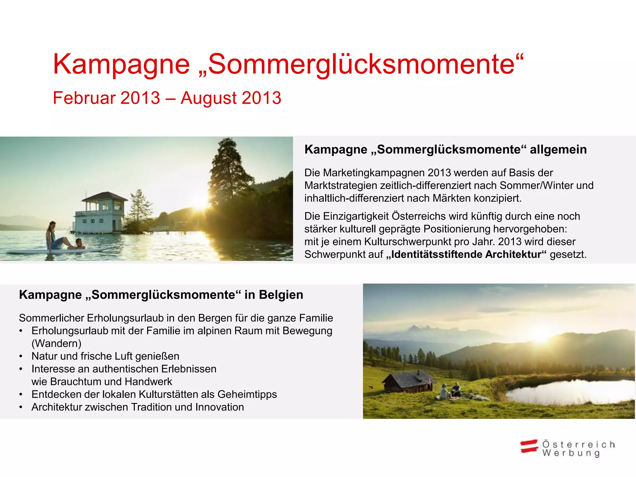 Kampagne „Sommerglücksmomente“
      Februar 2013 – August 2013

                                                          Kampagne „Sommerglücksmomente“ allgemein
                                                          Die Marketingkampagnen 2013 werden auf Basis der
                                                          Marktstrategien zeitlich-differenziert nach Sommer/Winter und
                                                          inhaltlich-differenziert nach Märkten konzipiert.
                                                          Die Einzigartigkeit Österreichs wird künftig durch eine noch
                                                          stärker kulturell geprägte Positionierung hervorgehoben:
                                                          mit je einem Kulturschwerpunkt pro Jahr. 2013 wird dieser
                                                          Schwerpunkt auf „Identitätsstiftende Architektur“ gesetzt.


Kampagne „Sommerglücksmomente“ in Belgien
Sommerlicher Erholungsurlaub in den Bergen für die ganze Familie
• Erholungsurlaub mit der Familie im alpinen Raum mit Bewegung
  (Wandern)
• Natur und frische Luft genießen
• Interesse an authentischen Erlebnissen
  wie Brauchtum und Handwerk
• Entdecken der lokalen Kulturstätten als Geheimtipps
• Architektur zwischen Tradition und Innovation
 