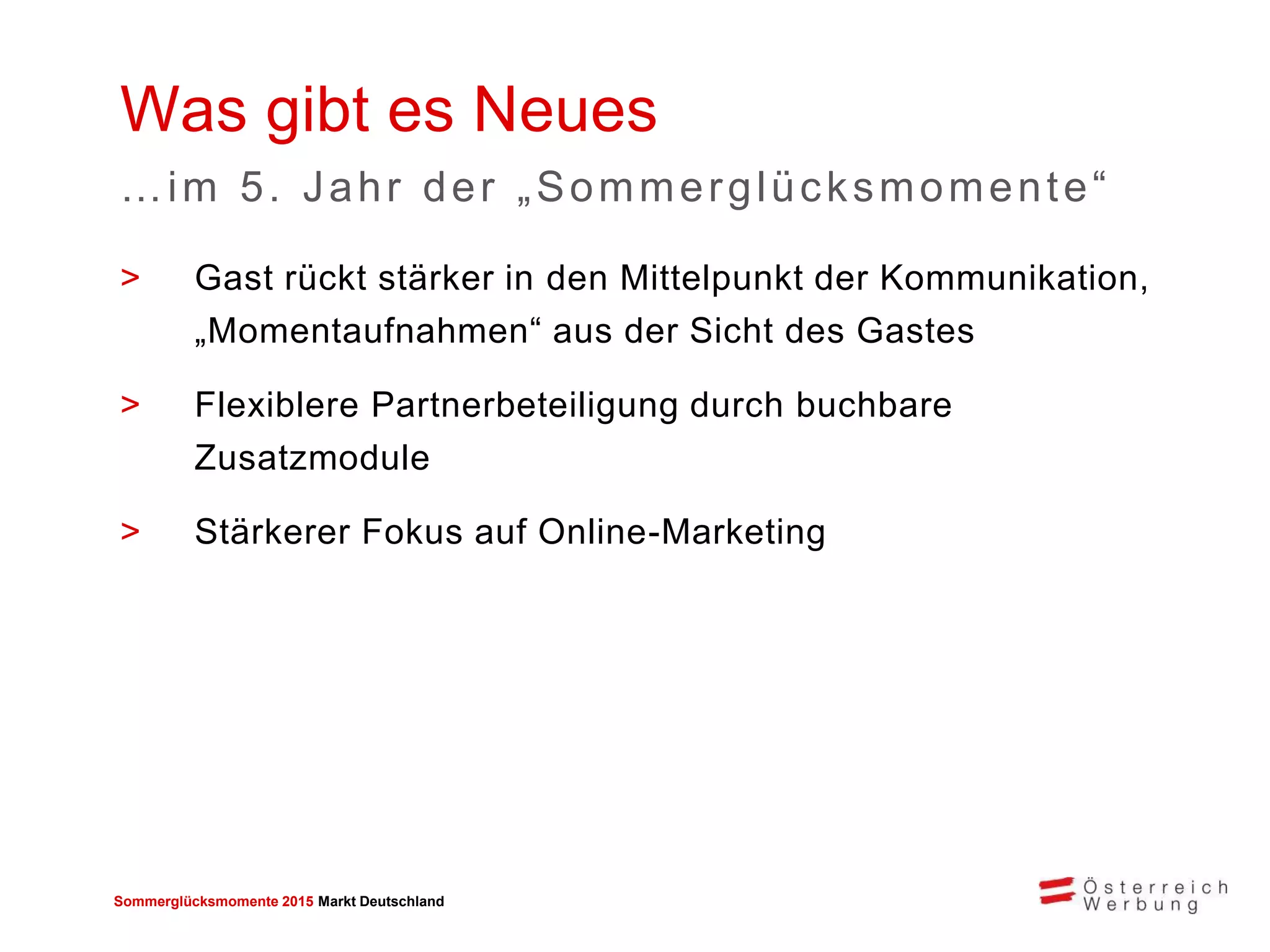 Sommerglücksmomente 2015 Markt Deutschland 
>Gast rückt stärker in den Mittelpunkt der Kommunikation, „Momentaufnahmen“ aus der Sicht des Gastes 
>Flexiblere Partnerbeteiligung durch buchbare Zusatzmodule 
>Stärkerer Fokus auf Online-Marketing 
Was gibt es Neues 
…im 5. Jahr der „Sommerglücksmomente“  
