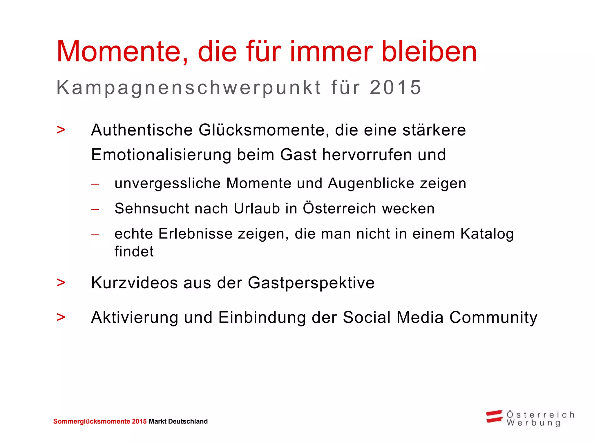 Sommerglücksmomente 2015 Markt Deutschland 
>Authentische Glücksmomente, die eine stärkere Emotionalisierung beim Gast hervorrufen und 
unvergessliche Momente und Augenblicke zeigen 
Sehnsucht nach Urlaub in Österreich wecken 
echte Erlebnisse zeigen, die man nicht in einem Katalog findet 
>Kurzvideos aus der Gastperspektive 
>Aktivierung und Einbindung der Social Media Community 
Momente, die für immer bleiben 
Kampagnenschwerpunkt für 2015 
 