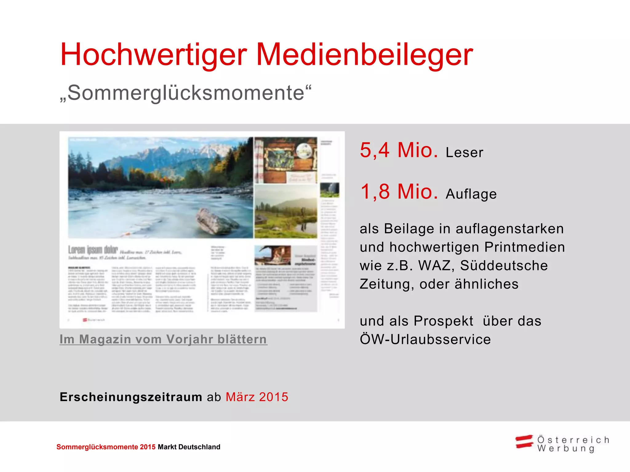 Sommerglücksmomente 2015 Markt Deutschland 
5,4 Mio. Leser 
1,8 Mio. Auflage 
als Beilage in auflagenstarken und hochwertigen Printmedien wie z.B. WAZ, Süddeutsche Zeitung, oder ähnliches 
und als Prospekt über das ÖW-Urlaubsservice 
Hochwertiger Medienbeileger 
„Sommerglücksmomente“ 
Erscheinungszeitraum ab März 2015 
Im Magazin vom Vorjahr blättern  