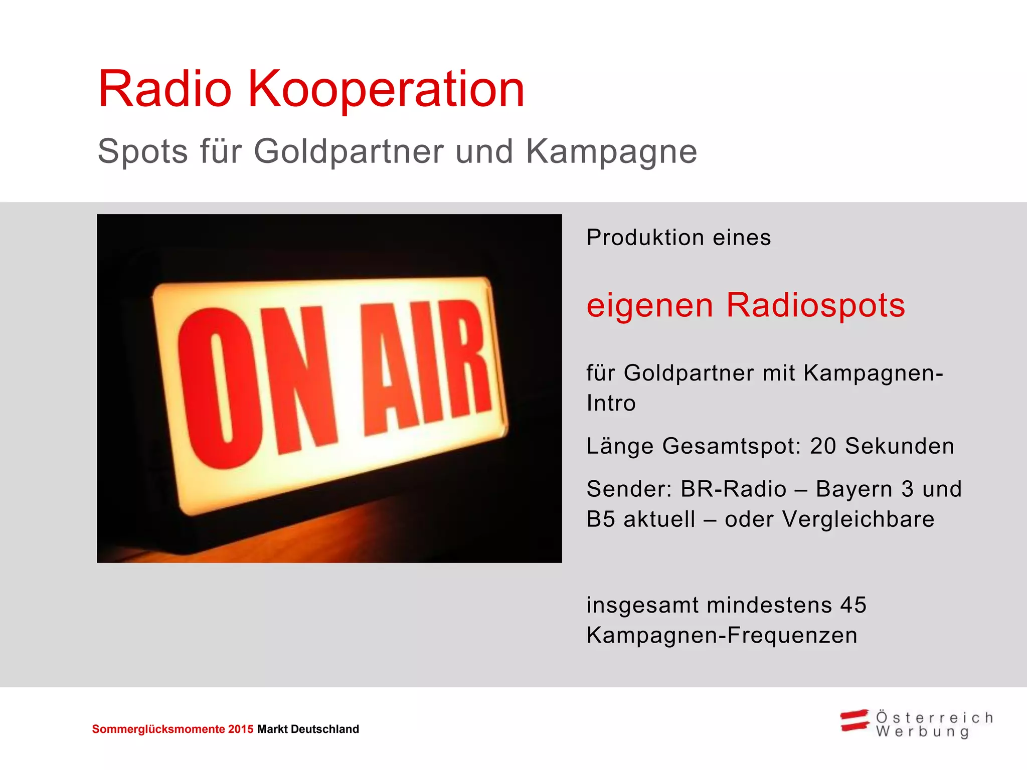 Sommerglücksmomente 2015 Markt Deutschland 
Produktion eines 
eigenen Radiospots 
für Goldpartner mit Kampagnen- Intro 
Länge Gesamtspot: 20 Sekunden 
Sender: BR-Radio – Bayern 3 und B5 aktuell – oder Vergleichbare 
insgesamt mindestens 45 Kampagnen-Frequenzen 
Radio Kooperation 
Spots für Goldpartner und Kampagne 
 