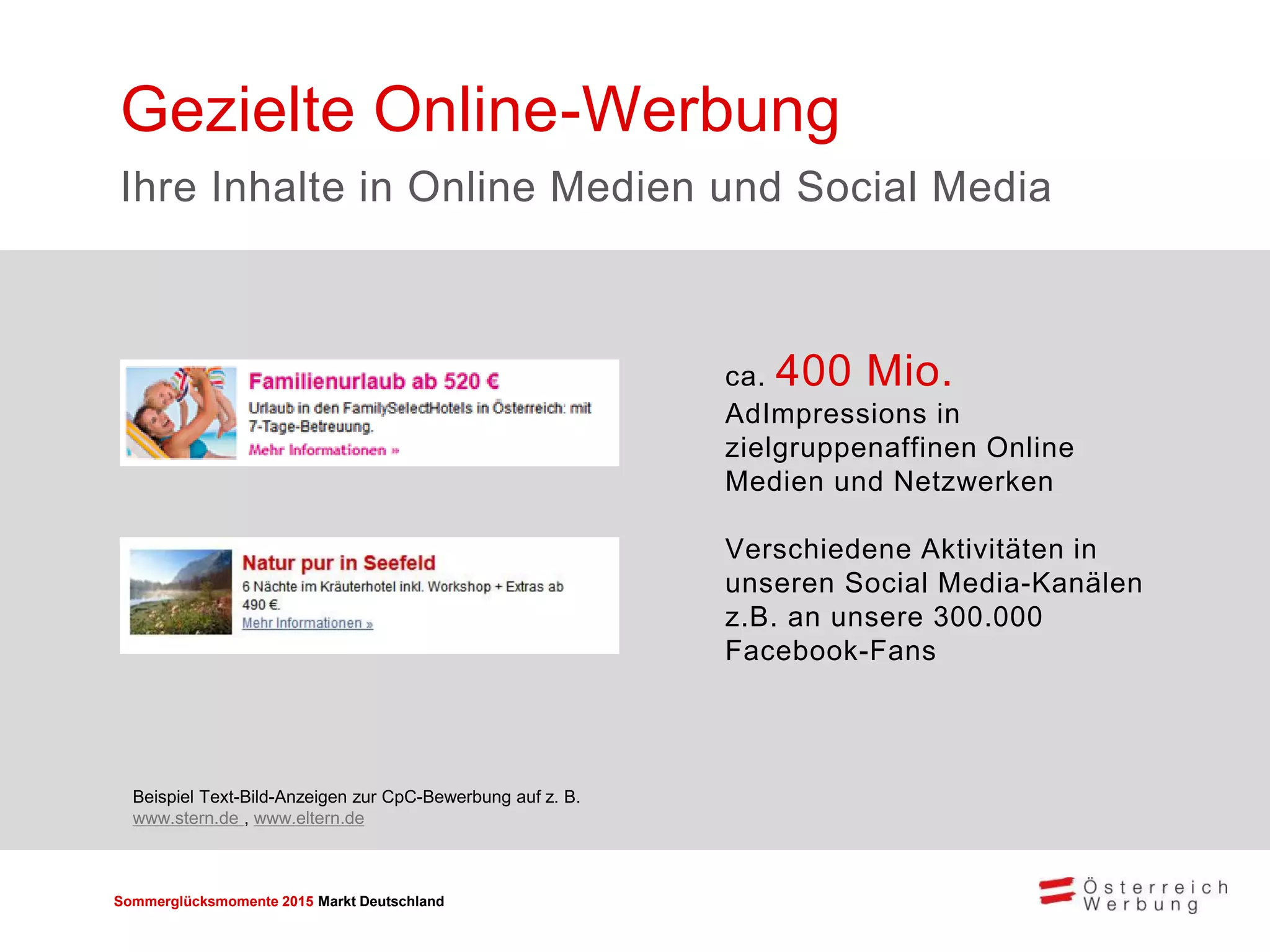 Sommerglücksmomente 2015 Markt Deutschland 
ca. 400 Mio. AdImpressions in zielgruppenaffinen Online Medien und Netzwerken 
Verschiedene Aktivitäten in unseren Social Media-Kanälen z.B. an unsere 300.000 Facebook-Fans 
Gezielte Online-Werbung 
Ihre Inhalte in Online Medien und Social Media 
Beispiel Text-Bild-Anzeigen zur CpC-Bewerbung auf z. B. www.stern.de , www.eltern.de  
