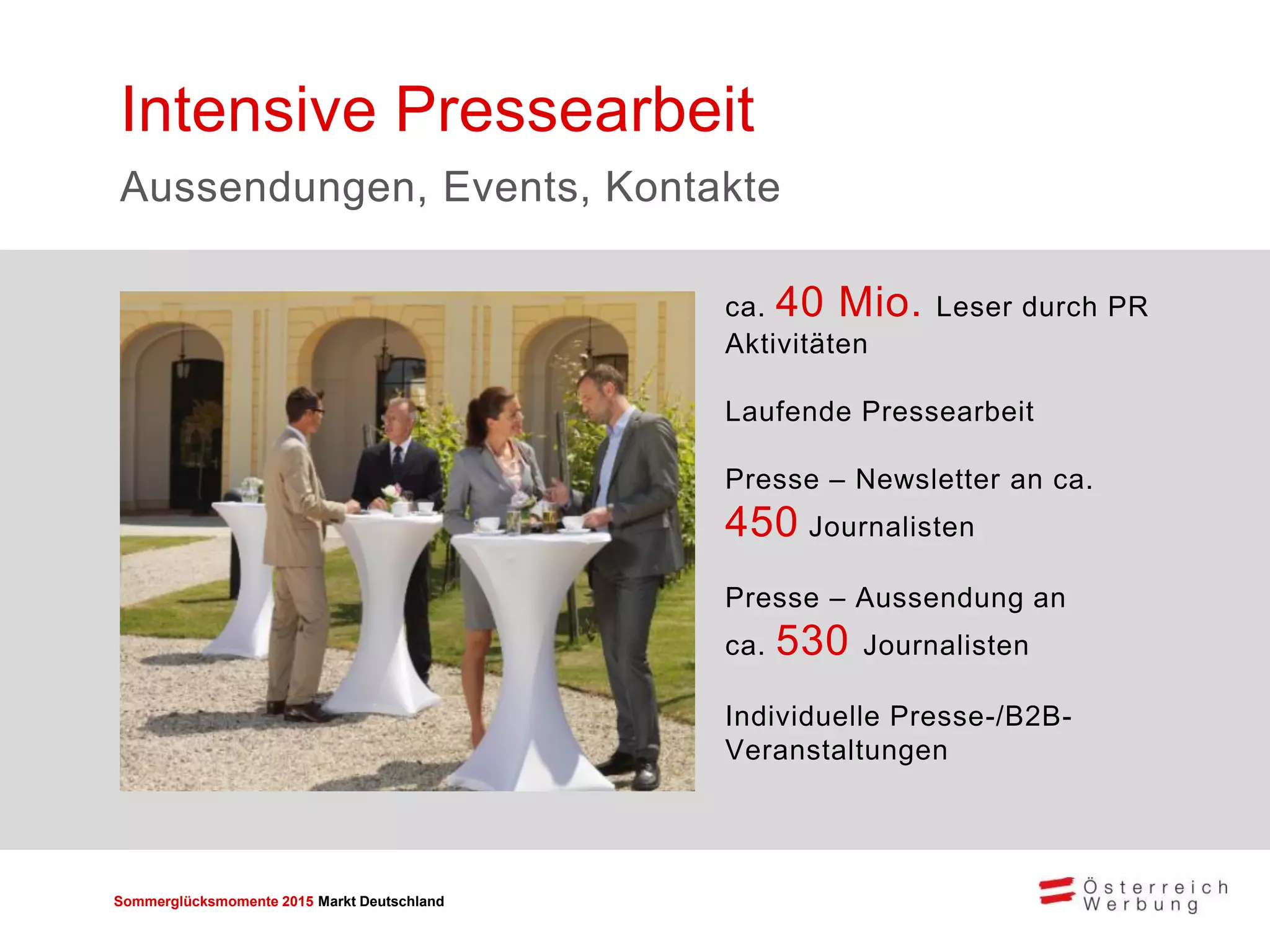 Sommerglücksmomente 2015 Markt Deutschland 
ca. 40 Mio. Leser durch PR Aktivitäten Laufende Pressearbeit 
Presse – Newsletter an ca. 450 Journalisten 
Presse – Aussendung an ca. 530 Journalisten 
Individuelle Presse-/B2B- Veranstaltungen 
Intensive Pressearbeit 
Aussendungen, Events, Kontakte  