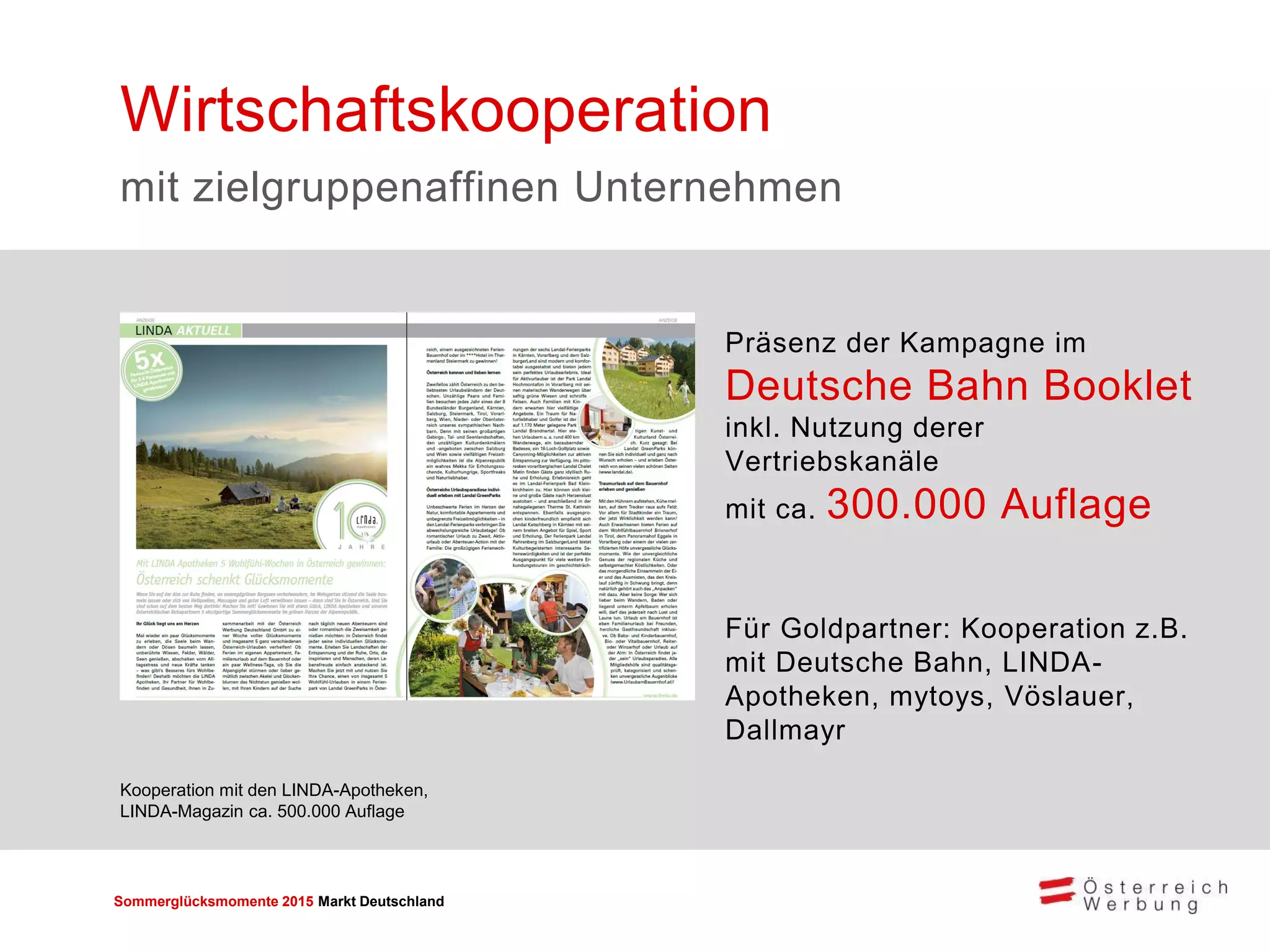 Sommerglücksmomente 2015 Markt Deutschland 
Präsenz der Kampagne im Deutsche Bahn Booklet inkl. Nutzung derer Vertriebskanäle mit ca. 300.000 Auflage 
Für Goldpartner: Kooperation z.B. mit Deutsche Bahn, LINDA- Apotheken, mytoys, Vöslauer, Dallmayr 
Wirtschaftskooperation 
mit zielgruppenaffinen Unternehmen 
Kooperation mit den LINDA-Apotheken, 
LINDA-Magazin ca. 500.000 Auflage  