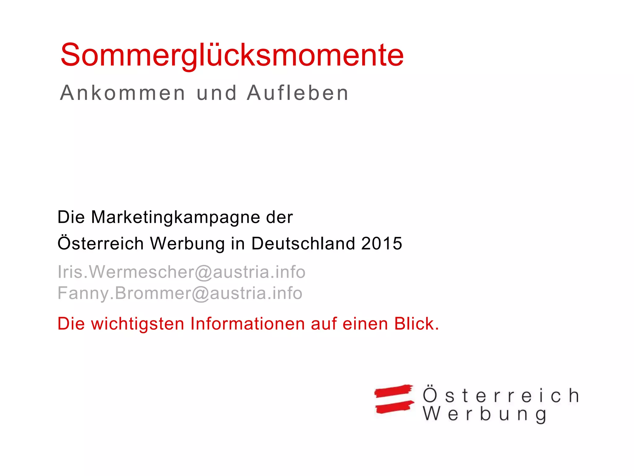 Sommerglücksmomente 
Die Marketingkampagne der Österreich Werbung in Deutschland 2015 
Iris.Wermescher@austria.info Fanny.Brommer@austria.info 
Die wichtigsten Informationen auf einen Blick. 
Ankommen und Aufleben  