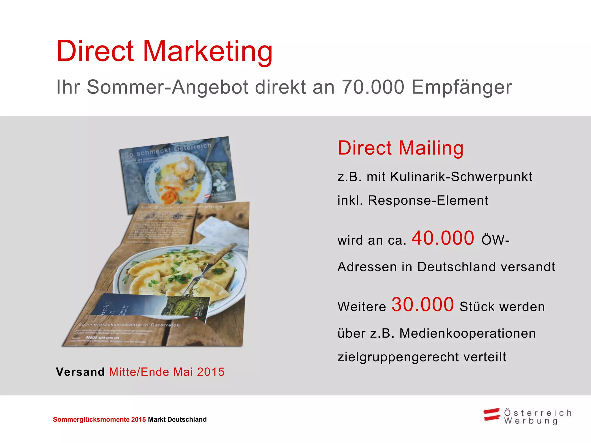 Sommerglücksmomente 2015 Markt Deutschland 
Direct Mailing z.B. mit Kulinarik-Schwerpunkt inkl. Response-Element 
wird an ca. 40.000 ÖW- Adressen in Deutschland versandt 
Weitere 30.000 Stück werden über z.B. Medienkooperationen zielgruppengerecht verteilt 
Direct Marketing 
Ihr Sommer-Angebot direkt an 70.000 Empfänger 
Versand Mitte/Ende Mai 2015  