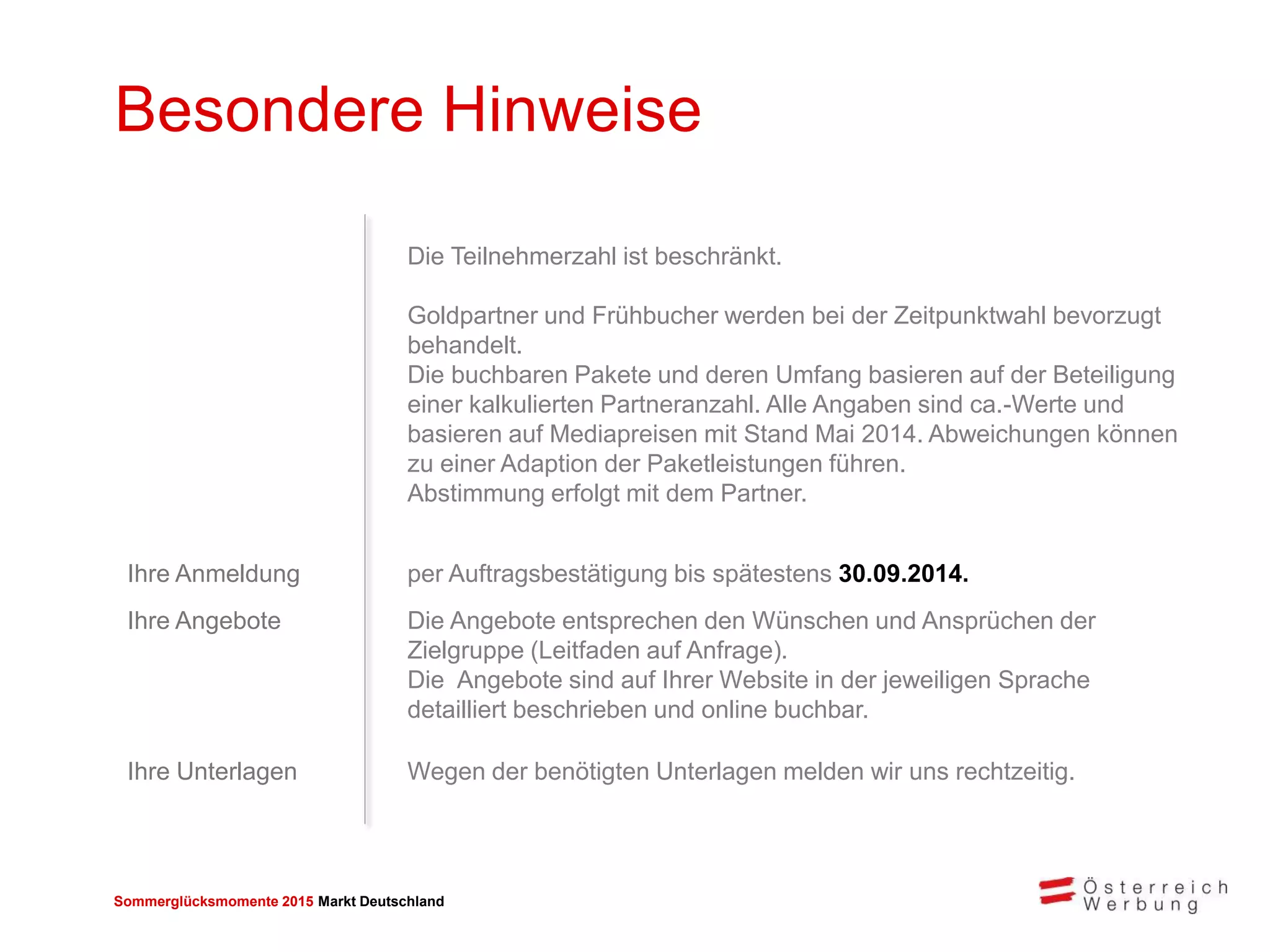Sommerglücksmomente 2015 Markt Deutschland 
Besondere Hinweise 
Die Teilnehmerzahl ist beschränkt. 
Goldpartner und Frühbucher werden bei der Zeitpunktwahl bevorzugt behandelt. 
Die buchbaren Pakete und deren Umfang basieren auf der Beteiligung einer kalkulierten Partneranzahl. Alle Angaben sind ca.-Werte und basieren auf Mediapreisen mit Stand Mai 2014. Abweichungen können zu einer Adaption der Paketleistungen führen. Abstimmung erfolgt mit dem Partner. 
Ihre Anmeldung 
per Auftragsbestätigung bis spätestens 30.09.2014. 
Ihre Angebote 
Die Angebote entsprechen den Wünschen und Ansprüchen der Zielgruppe (Leitfaden auf Anfrage). 
Die Angebote sind auf Ihrer Website in der jeweiligen Sprache detailliert beschrieben und online buchbar. 
Ihre Unterlagen 
Wegen der benötigten Unterlagen melden wir uns rechtzeitig.  