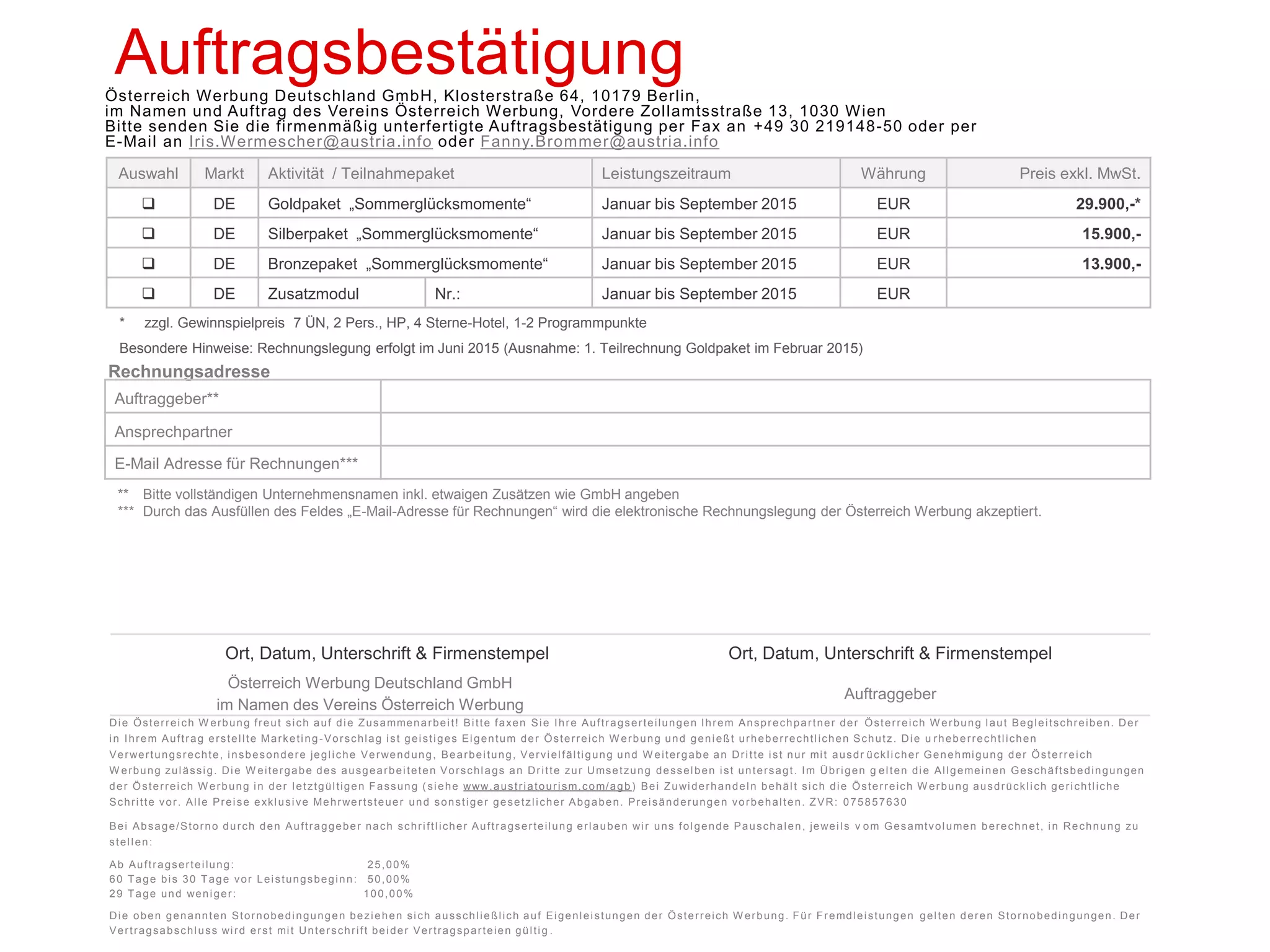 Sommerglücksmomente 2015 Markt Deutschland 
Auftragsbestätigung 
Österreich Werbung Deutschland GmbH, Klosterstraße 64, 10179 Berlin, im Namen und Auftrag des Vereins Österreich Werbung, Vordere Zollamtsstraße 13, 1030 Wien 
Bitte senden Sie die firmenmäßig unterfertigte Auftragsbestätigung per Fax an +49 30 219148-50 oder per E-Mail an Iris.Wermescher@austria.info oder Fanny.Brommer@austria.info 
* zzgl. Gewinnspielpreis 7 ÜN, 2 Pers., HP, 4 Sterne-Hotel, 1-2 Programmpunkte 
Besondere Hinweise: Rechnungslegung erfolgt im Juni 2015 (Ausnahme: 1. Teilrechnung Goldpaket im Februar 2015) 
Rechnungsadresse 
Auftraggeber** 
Ansprechpartner 
E-Mail Adresse für Rechnungen*** 
** Bitte vollständigen Unternehmensnamen inkl. etwaigen Zusätzen wie GmbH angeben 
*** Durch das Ausfüllen des Feldes „E-Mail-Adresse für Rechnungen“ wird die elektronische Rechnungslegung der Österreich Werbung akzeptiert. 
Auswahl 
Markt 
Aktivität / Teilnahmepaket 
Leistungszeitraum 
Währung 
Preis exkl. MwSt. 
 
DE 
Goldpaket „Sommerglücksmomente“ 
Januar bis September 2015 
EUR 
29.900,-* 
 
DE 
Silberpaket „Sommerglücksmomente“ 
Januar bis September 2015 
EUR 
16.900,- 
 
DE 
Bronzepaket „Sommerglücksmomente“ 
Januar bis September 2015 
EUR 
14.900,- 
 
DE 
Zusatzmodul 
Nr.: 
Januar bis September 2015 
EUR 
Ort, Datum, Unterschrift & Firmenstempel 
Ort, Datum, Unterschrift & Firmenstempel 
Österreich Werbung Deutschland GmbH im Namen des Vereins Österreich Werbung 
Auftraggeber 
Die Österreich Werbung freut sich auf die Zusammenarbeit! Bitte faxen Sie Ihre Auftragserteilungen Ihrem Ansprechpartner der Österreich Werbung laut Begleitschreiben. Der in Ihrem Auftrag erstellte Marketing-Vorschlag ist geistiges Eigentum der Österreich Werbung und genießt urheberrechtlichen Schutz. Die urheberrechtlichen Verwertungsrechte, insbesondere jegliche Verwendung, Bearbeitung, Vervielfältigung und Weitergabe an Dritte ist nur mit ausdrücklicher Genehmigung der Österreich Werbung zulässig. Die Weitergabe des ausgearbeiteten Vorschlags an Dritte zur Umsetzung desselben ist untersagt. Im Übrigen gelten die Allgemeinen Geschäftsbedingungen der Österreich Werbung in der letztgültigen Fassung (siehe www.austriatourism.com/agb) Bei Zuwiderhandeln behält sich die Österreich Werbung ausdrücklich gerichtliche Schritte vor. Alle Preise exklusive Mehrwertsteuer und sonstiger gesetzlicher Abgaben. Preisänderungen vorbehalten. ZVR: 075857630 Bei Absage/Storno durch den Auftraggeber nach schriftlicher Auftragserteilung erlauben wir uns folgende Pauschalen, jeweils vom Gesamtvolumen berechnet, in Rechnung zu stellen: 
Ab Auftragserteilung: 25,00% 
60 Tage bis 30 Tage vor Leistungsbeginn: 50,00% 
29 Tage und weniger: 100,00% Die oben genannten Stornobedingungen beziehen sich ausschließlich auf Eigenleistungen der Österreich Werbung. Für Fremdleistungen gelten deren Stornobedingungen. Der Vertragsabschluss wird erst mit Unterschrift beider Vertragsparteien gültig. 
 