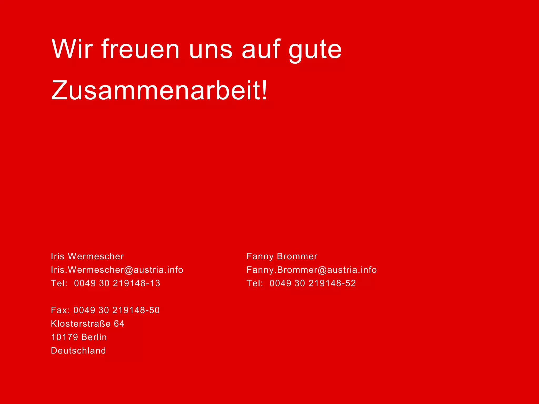 Iris Wermescher Fanny Brommer 
Iris.Wermescher@austria.info Fanny.Brommer@austria.info 
Tel: 0049 30 219148-13 Tel: 0049 30 219148-52 
Fax: 0049 30 219148-50 
Klosterstraße 64 
10179 Berlin 
Deutschland 
Wir freuen uns auf gute 
Zusammenarbeit! 
