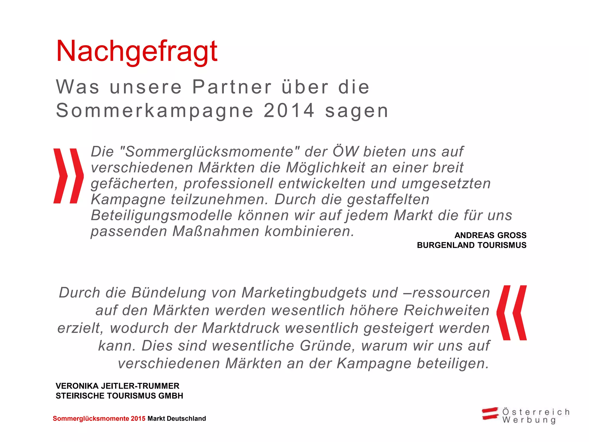 Sommerglücksmomente 2015 Markt Deutschland 
Nachgefragt 
Durch die Bündelung von Marketingbudgets und –ressourcen 
auf den Märkten werden wesentlich höhere Reichweiten 
erzielt, wodurch der Marktdruck wesentlich gesteigert werden 
kann. Dies sind wesentliche Gründe, warum wir uns auf 
verschiedenen Märkten an der Kampagne beteiligen. 
Was unsere Par tner über die 
Sommer kampagne 2014 sagen 
VERONIKA JEITLER-TRUMMER 
STEIRISCHE TOURISMUS GMBH 
Die "Sommerglücksmomente" der ÖW bieten uns auf 
verschiedenen Märkten die Möglichkeit an einer breit 
gefächerten, professionell entwickelten und umgesetzten 
Kampagne teilzunehmen. Durch die gestaffelten 
Beteiligungsmodelle können wir auf jedem Markt die für uns 
passenden Maßnahmen kombinieren. 
ANDREAS GROSS 
BURGENLAND TOURISMUS 
 