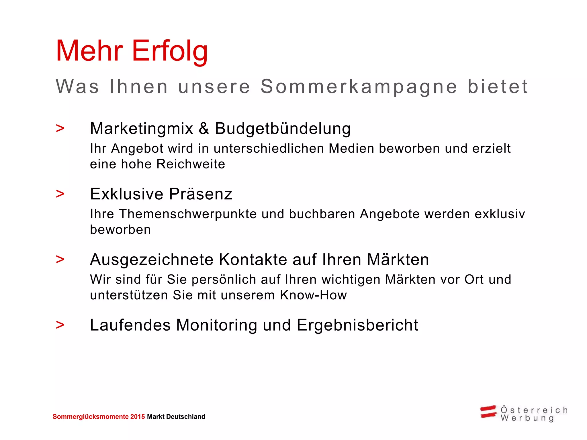 Sommerglücksmomente 2015 Markt Deutschland 
>Marketingmix & Budgetbündelung 
Ihr Angebot wird in unterschiedlichen Medien beworben und erzielt eine hohe Reichweite 
>Exklusive Präsenz 
Ihre Themenschwerpunkte und buchbaren Angebote werden exklusiv beworben 
>Ausgezeichnete Kontakte auf Ihren Märkten 
Wir sind für Sie persönlich auf Ihren wichtigen Märkten vor Ort und unterstützen Sie mit unserem Know-How 
>Laufendes Monitoring und Ergebnisbericht 
Mehr Erfolg 
Was Ihnen unsere Sommerkampagne bietet  