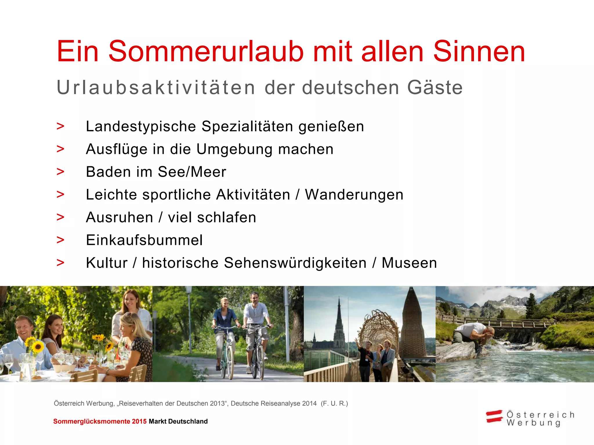 Sommerglücksmomente 2015 Markt Deutschland 
Ein Sommerurlaub mit allen Sinnen 
Urlaubsaktivitäten der deutschen Gäste 
>Landestypische Spezialitäten genießen 
>Ausflüge in die Umgebung machen 
>Baden im See/Meer 
>Leichte sportliche Aktivitäten / Wanderungen 
>Ausruhen / viel schlafen 
>Einkaufsbummel 
>Kultur / historische Sehenswürdigkeiten / Museen 
Österreich Werbung, „Reiseverhalten der Deutschen 2013“, Deutsche Reiseanalyse 2014 (F. U. R.)  