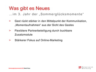 Sommerglücksmomente 2015 Markt Ungarn 
Polen 
>Gast rückt stärker in den Mittelpunkt der Kommunikation, „Momentaufnahmen“ aus der Sicht des Gastes 
>Flexiblere Partnerbeteiligung durch buchbare Zusatzmodule 
>Stärkerer Fokus auf Online-Marketing 
Was gibt es Neues 
…im 3. Jahr der „Sommerglücksmomente“  