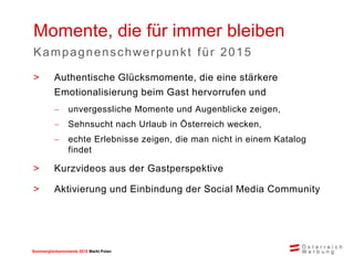 Sommerglücksmomente 2015 Markt Ungarn 
Polen 
>Authentische Glücksmomente, die eine stärkere Emotionalisierung beim Gast hervorrufen und 
unvergessliche Momente und Augenblicke zeigen, 
Sehnsucht nach Urlaub in Österreich wecken, 
echte Erlebnisse zeigen, die man nicht in einem Katalog findet 
>Kurzvideos aus der Gastperspektive 
>Aktivierung und Einbindung der Social Media Community 
Momente, die für immer bleiben 
Kampagnenschwerpunkt für 2015 
 