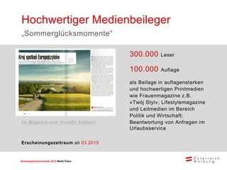 Sommerglücksmomente 2015 Markt Ungarn 
Polen 
300.000 Leser 
100.000 Auflage 
als Beilage in auflagenstarken und hochwertigen Printmedien wie Frauenmagazine z.B. «Twój Styl»; Lifestylemagazine und Leitmedien im Bereich Politik und Wirtschaft; 
Beantwortung von Anfragen im Urlaubsservice 
Hochwertiger Medienbeileger 
„Sommerglücksmomente“ 
Erscheinungszeitraum ab 03.2015 
Im Magazin vom Vorjahr blättern  