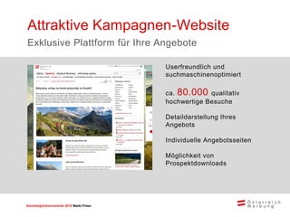 Sommerglücksmomente 2015 Markt Ungarn 
Polen 
Userfreundlich und suchmaschinenoptimiert 
ca. 80.000 qualitativ hochwertige Besuche 
Detaildarstellung Ihres Angebots 
Individuelle Angebotsseiten 
Möglichkeit von Prospektdownloads 
Attraktive Kampagnen-Website 
Exklusive Plattform für Ihre Angebote  