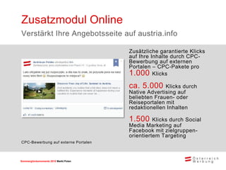 Sommerglücksmomente 2015 Markt Ungarn 
Polen 
Zusätzliche garantierte Klicks auf Ihre Inhalte durch CPC- Bewerbung auf externen Portalen – CPC-Pakete pro 1.000 Klicks 
ca. 5.000 Klicks durch Native Advertising auf beliebten Frauen- oder Reiseportalen mit redaktionellen Inhalten 
1.500 Klicks durch Social Media Marketing auf Facebook mit zielgruppen- orientiertem Targeting 
Zusatzmodul Online 
Verstärkt Ihre Angebotsseite auf austria.info 
CPC-Bewerbung auf externe Portalen  