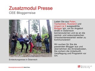 Sommerglücksmomente 2015 Markt Ungarn 
Polen 
Laden Sie aus Polen, Tschechien, Russland und Ungarn je 2 ausgewählte Blogger ein, um Ihr Angebot direkt in Österreich kennenzulernen und es an die zentral- und osteuropäischen Urlaubsinteressierten weiter zu kommunizieren! 
Wir suchen für Sie die passenden Blogger aus und übernehmen die Anreisekosten, Sie sichern die Unterkunft, Verpflegung und Programm vor Ort. 
Zusatzmodul Presse 
CEE Bloggerreise 
Entdeckungsreise in Österreich  