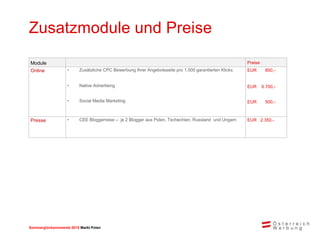 Sommerglücksmomente 2015 Markt Ungarn 
Markt Polen 
Zusatzmodule und Preise 
Module 
Preise 
Online 
•Zusätzliche CPC Bewerbung Ihrer Angebotsseite pro 1.000 garantierten Klicks 
EUR 850,- 
•Native Advertising 
EUR 6.700,- 
•Social Media Marketing 
EUR 500,- 
Presse 
•CEE Bloggerreise – je 2 Blogger aus Polen, Tschechien, Russland und Ungarn 
EUR 2.350,- 
 