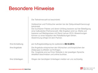 Sommerglücksmomente 2015 Markt Ungarn 
Markt Polen 
Besondere Hinweise 
Die Teilnehmerzahl ist beschränkt. 
Goldpartner und Frühbucher werden bei der Zeitpunktwahl bevorzugt behandelt. 
Die buchbaren Pakete und deren Umfang basieren auf der Beteiligung einer kalkulierten Partneranzahl. Alle Angaben sind ca.-Werte und basieren auf Mediapreisen mit Stand Januar 2014. Abweichungen können zu einer Adaption der Paketleistungen führen. Abstimmung erfolgt mit dem Partner. 
Ihre Anmeldung 
per Auftragsbestätigung bis spätestens 05.12.2014. 
Ihre Angebote 
Die Angebote entsprechen den Wünschen und Ansprüchen der Zielgruppe (Leitfaden auf Anfrage). 
Die Angebote sind auf Ihrer Website in der jeweiligen Sprache detailliert beschrieben und online buchbar. 
Ihre Unterlagen 
Wegen der benötigten Unterlagen melden wir uns rechtzeitig.  