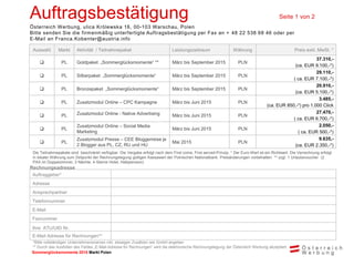 Sommerglücksmomente 2015 Markt Ungarn 
Markt Polen 
Auftragsbestätigung Seite 1 von 2 
Österreich Werbung, ulica Królewska 16, 00-103 Warschau, Polen 
Bitte senden Sie die firmenmäßig unterfertigte Auftragsbestätigung per Fax an + 48 22 538 68 46 oder per E-Mail an Franca.Kobenter@austria.info 
Auswahl 
Markt 
Aktivität / Teilnahmepaket 
Leistungszeitraum 
Währung 
Preis exkl. MwSt. * 
 
PL 
Goldpaket „Sommerglücksmomente“ ** 
März bis September 2015 
PLN 
37.310,- 
(ca. EUR 9.100,-*) 
 
PL 
Silberpaket „Sommerglücksmomente“ 
März bis September 2015 
PLN 
29.110,- 
( ca. EUR 7.100,-*) 
 
PL 
Bronzepaket „Sommerglücksmomente“ 
März bis September 2015 
PLN 
20.910,- 
(ca. EUR 5.100,-*) 
 
PL 
Zusatzmodul Online – CPC Kampagne 
März bis Juni 2015 
PLN 
3.485,- 
(ca. EUR 850,-*) pro 1.000 Click 
 
PL 
Zusatzmodul Online - Native Advertising 
März bis Juni 2015 
PLN 
27.470,- 
( ca. EUR 6.700,-*) 
 
PL 
Zusatzmodul Online – Social Media Marketing 
März bis Juni 2015 
PLN 
2.050,- 
( ca. EUR 500,-*) 
 
PL 
Zusatzmodul Presse – CEE Bloggerreise je 2 Blogger aus PL, CZ, RU und HU 
Mai 2015 
PLN 
9.635,- 
(ca. EUR 2.350,-*) 
Die Teilnahmepakete sind beschränkt verfügbar. Die Vergabe erfolgt nach dem First come, First served-Prinzip. * Der Euro-Wert ist ein Richtwert. Die Verrechnung erfolgt in lokaler Währung zum Zeitpunkt der Rechnungslegung gültigen Kassawert der Polnischen Nationalbank. Preisänderungen vorbehalten. ** zzgl. 1 Urlaubsvoucher (2 PAX im Doppelzimmer, 3 Nächte, 4-Sterne Hotel, Halbpension) 
Rechnungsadresse 
Auftraggeber* 
Adresse 
Ansprechpartner 
Telefonnummer 
E-Mail 
Faxnummer 
Ihre ATU/UID Nr. 
E-Mail Adresse für Rechnungen** 
*Bitte vollständigen Unternehmensnamen inkl. etwaigen Zusätzen wie GmbH angeben 
** Durch das Ausfüllen des Feldes „E-Mail-Adresse für Rechnungen“ wird die elektronische Rechnungslegung der Österreich Werbung akzeptiert.  