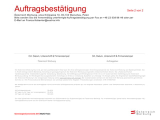 Sommerglücksmomente 2015 Markt Ungarn 
Markt Polen 
Auftragsbestätigung Seite 2 von 2 
Österreich Werbung, ulica Królewska 16, 00-103 Warschau, Polen 
Bitte senden Sie die firmenmäßig unterfertigte Auftragsbestätigung per Fax an +48 22 538 68 46 oder per E-Mail an Franca.Kobenter@austria.info 
Ort, Datum, Unterschrift & Firmenstempel 
Ort, Datum, Unterschrift & Firmenstempel 
Österreich Werbung 
Auftraggeber 
Die Österreich Werbung freut sich auf die Zusammenarbeit! Bitte faxen Sie Ihre Auftragserteilungen Ihrem Ansprechpartner der Österreich Werbung laut Begleitschreiben. Der in Ihrem Auftrag erstellte Marketing-Vorschlag ist geistiges Eigentum der Österreich Werbung und genießt urheberrechtlichen Schutz. Die urheberrechtlichen Verwertungsrechte, insbesondere jegliche Verwendung, Bearbeitung, Vervielfältigung und Weitergabe an Dritte ist nur mit ausdrücklicher Genehmigung der Österreich Werbung zulässig. Die Weitergabe des ausgearbeiteten Vorschlags an Dritte zur Umsetzung desselben ist untersagt. Im Übrigen gelten die Allgemeinen Geschäftsbedingungen der Österreich Werbung in der letztgültigen Fassung (siehe www.austriatourism.com/agb) Bei Zuwiderhandeln behält sich die Österreich Werbung ausdrücklich gerichtliche Schritte vor. Alle Preise exklusive Mehrwertsteuer und sonstiger gesetzlicher Abgaben. Preisänderungen vorbehalten. ZVR: 075857630 
Bei Absage/Storno durch den Auftraggeber nach schriftlicher Auftragserteilung erlauben wir uns folgende Pauschalen, jeweils vom Gesamtvolumen berechnet, in Rechnung zu stellen: 
Ab Auftragserteilung: 25,00% 
60 Tage bis 30 Tage vor Leistungsbeginn: 50,00% 
29 Tage und weniger: 100,00% 
Die oben genannten Stornobedingungen beziehen sich ausschließlich auf Eigenleistungen der Österreich Werbung. Für Fremdleistungen gelten deren Stornobedingungen. Der Vertragsabschluss wird erst mit Unterschrift beider Vertragsparteien gültig. 
 