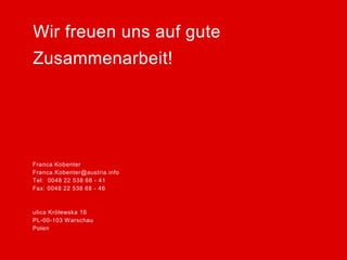 Franca Kobenter 
Franca.Kobenter@austria.info 
Tel: 0048 22 538 68 - 41 
Fax: 0048 22 538 68 - 46 
ulica Królewska 16 
PL-00-103 Warschau 
Polen 
Wir freuen uns auf gute 
Zusammenarbeit! 