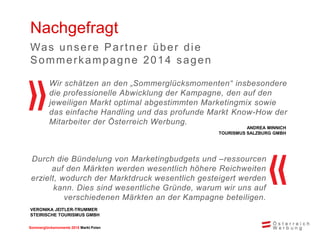 Sommerglücksmomente 22001155 MMaarrkktt UPnogleanr n 
Nachgefragt 
Wir schätzen an den „Sommerglücksmomenten“ insbesondere 
die professionelle Abwicklung der Kampagne, den auf den 
jeweiligen Markt optimal abgestimmten Marketingmix sowie 
das einfache Handling und das profunde Markt Know-How der 
Mitarbeiter der Österreich Werbung. 
Durch die Bündelung von Marketingbudgets und –ressourcen 
auf den Märkten werden wesentlich höhere Reichweiten 
erzielt, wodurch der Marktdruck wesentlich gesteigert werden 
kann. Dies sind wesentliche Gründe, warum wir uns auf 
verschiedenen Märkten an der Kampagne beteiligen. 
Was unsere Par tner über die 
Sommer kampagne 2014 sagen 
ANDREA MINNICH 
TOURISMUS SALZBURG GMBH 
VERONIKA JEITLER-TRUMMER 
STEIRISCHE TOURISMUS GMBH 
 