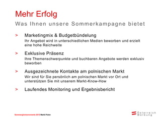 Sommerglücksmomente 2015 Markt Ungarn 
Polen 
>Marketingmix & Budgetbündelung 
Ihr Angebot wird in unterschiedlichen Medien beworben und erzielt eine hohe Reichweite 
>Exklusive Präsenz 
Ihre Themenschwerpunkte und buchbaren Angebote werden exklusiv beworben 
>Ausgezeichnete Kontakte am polnischen Markt 
Wir sind für Sie persönlich am polnischen Markt vor Ort und unterstützen Sie mit unserem Markt-Know-How 
>Laufendes Monitoring und Ergebnisbericht 
Mehr Erfolg 
Was Ihnen unsere Sommerkampagne bietet  