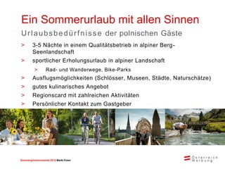 Sommerglücksmomente 2015 Markt Ungarn 
Polen 
Ein Sommerurlaub mit allen Sinnen 
Urlaubsbedürfnisse der polnischen Gäste 
>3-5 Nächte in einem Qualitätsbetrieb in alpiner Berg- Seenlandschaft 
>sportlicher Erholungsurlaub in alpiner Landschaft 
>Rad- und Wanderwege, Bike-Parks 
>Ausflugsmöglichkeiten (Schlösser, Museen, Städte, Naturschätze) 
>gutes kulinarisches Angebot 
>Regionscard mit zahlreichen Aktivitäten 
>Persönlicher Kontakt zum Gastgeber  