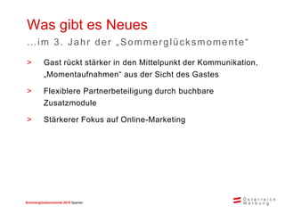 Sommerglücksmomente 2015 Spanien 
>Gast rückt stärker in den Mittelpunkt der Kommunikation, „Momentaufnahmen“ aus der Sicht des Gastes 
>Flexiblere Partnerbeteiligung durch buchbare Zusatzmodule 
>Stärkerer Fokus auf Online-Marketing 
Was gibt es Neues 
…im 3. Jahr der „Sommerglücksmomente“  