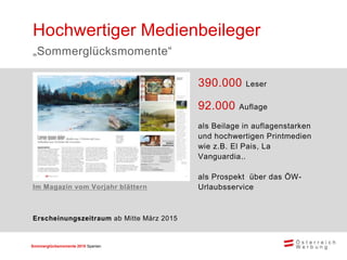 Sommerglücksmomente 2015 Spanien 
390.000 Leser 
92.000 Auflage 
als Beilage in auflagenstarken und hochwertigen Printmedien wie z.B. El Pais, La Vanguardia.. 
als Prospekt über das ÖW- Urlaubsservice 
Hochwertiger Medienbeileger 
„Sommerglücksmomente“ 
Erscheinungszeitraum ab Mitte März 2015 
Im Magazin vom Vorjahr blättern  