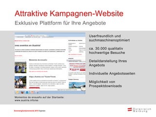 Sommerglücksmomente 2015 Spanien 
Userfreundlich und suchmaschinenoptimiert 
ca. 30.000 qualitativ hochwertige Besuche 
Detaildarstellung Ihres Angebots 
Individuelle Angebotsseiten 
Möglichkeit von Prospektdownloads 
Attraktive Kampagnen-Website 
Exklusive Plattform für Ihre Angebote 
Momentos de ensueño auf der Startseite: www.austria.info/es  
