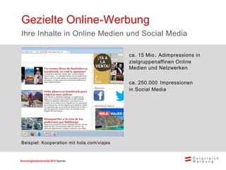 Sommerglücksmomente 2015 Spanien 
ca. 15 Mio. Adimpressions in zielgruppenaffinen Online Medien und Netzwerken 
ca. 250.000 Impressionen in Social Media 
Gezielte Online-Werbung 
Ihre Inhalte in Online Medien und Social Media 
Beispiel: Kooperation mit hola.com/viajes  