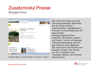 Sommerglücksmomente 2015 Spanien 
Der Inhalt der Reise soll das Schwerpunktthema “Momente, die für immer bleiben” unterstreichen: Gastgebertum, Kulinarik, Kulturhöhepunkte mit spannenden Hintergundgeschichten, Festivals, Architektur gestern und heute. Termin und genaue Themenaufbereitung wird mit den Partnern eng abgstimm. ÖW übernimmt die Anreise von Spanien (Flüge); Die Kosten vor Ort, Programm und Transfers werden vom Partner übernommen. 
Zusatzmodul Presse 
Bloggerreise 
Beispiel Blog von Oriol Pugés auf Espiritu Viajero  