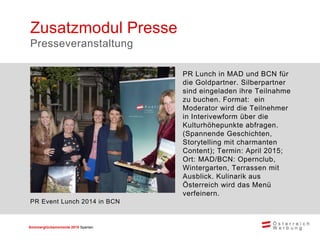 Sommerglücksmomente 2015 Spanien 
PR Lunch in MAD und BCN für die Goldpartner. Silberpartner sind eingeladen ihre Teilnahme zu buchen. Format: ein Moderator wird die Teilnehmer in Interivewform über die Kulturhöhepunkte abfragen. (Spannende Geschichten, Storytelling mit charmanten Content); Termin: April 2015; Ort: MAD/BCN: Opernclub, Wintergarten, Terrassen mit Ausblick. Kulinarik aus Österreich wird das Menü verfeinern. 
Zusatzmodul Presse 
Presseveranstaltung 
PR Event Lunch 2014 in BCN  