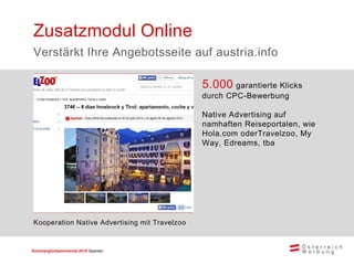 Sommerglücksmomente 2015 Spanien 
5.000 garantierte Klicks durch CPC-Bewerbung 
Native Advertising auf namhaften Reiseportalen, wie Hola.com oderTravelzoo, My Way, Edreams, tba 
Zusatzmodul Online 
Verstärkt Ihre Angebotsseite auf austria.info 
Kooperation Native Advertising mit Travelzoo  