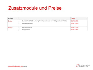 Sommerglücksmomente 2015 Spanien 
Zusatzmodule und Preise 
Module 
Preise 
Online 
•Zusätzliche CPC Bewerbung Ihrer Angebotsseite mit 5.000 garantierten Klicks 
EUR 2.890,- 
•Native Advertising 
EUR 1.990,- 
Presse 
•PR Veranstaltung 
EUR 1.100,- 
•Bloggerreisen 
EUR 1.850,-  