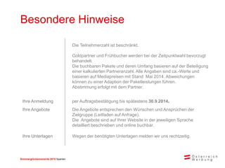Sommerglücksmomente 2015 Spanien 
Besondere Hinweise 
Die Teilnehmerzahl ist beschränkt. 
Goldpartner und Frühbucher werden bei der Zeitpunktwahl bevorzugt behandelt. 
Die buchbaren Pakete und deren Umfang basieren auf der Beteiligung einer kalkulierten Partneranzahl. Alle Angaben sind ca.-Werte und basieren auf Mediapreisen mit Stand Mai 2014. Abweichungen können zu einer Adaption der Paketleistungen führen. Abstimmung erfolgt mit dem Partner. 
Ihre Anmeldung 
per Auftragsbestätigung bis spätestens 30.10.2014. 
Ihre Angebote 
Die Angebote entsprechen den Wünschen und Ansprüchen der Zielgruppe (Leitfaden auf Anfrage). 
Die Angebote sind auf Ihrer Website in der jeweiligen Sprache detailliert beschrieben und online buchbar. 
Ihre Unterlagen 
Wegen der benötigten Unterlagen melden wir uns rechtzeitig.  