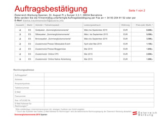 Sommerglücksmomente 2015 Spanien 
Auftragsbestätigung Seite 1 von 2 
Österreich Werbung Spanien, Dr. August Pi y Sunyer 3,3,1; 08034 Barcelona 
Bitte senden Sie die firmenmäßig unterfertigte Auftragsbestätigung per Fax an + 34 93 204 91 52 oder per E-Mail blanka.trauttmansdorff@austria.info 
Auswahl 
Markt 
Aktivität / Teilnahmepaket 
Leistungszeitraum 
Währung 
Preis exkl. MwSt. * 
 
ES 
Goldpaket „Sommerglücksmomente“ 
März bis September 2015 
EUR 
8.690,- 
 
ES 
Silberpaket „Sommerglücksmomente“ 
März bis September 2015 
EUR 
5.590,- 
 
ES 
Bronzepaket „Sommerglücksmomente“ 
März bis September 2015 
EUR 
3.590,- 
 
ES 
Zusatzmodul Presse Silberpaket Event 
April oder Mai 2015 
EUR 
1.100,- 
 
ES 
Zusatzmodul Presse Bloggerreise 
Mai 2015 
EUR 
1.850,- 
 
ES 
Zusatzmodul Online CPC 
Mai 2015 
EUR 
2.890,- 
 
ES 
Zusatzmodul Online Native Advertising 
Mai 2015 
EUR 
1.990,- 
Rechnungsadresse 
Auftraggeber* 
Adresse 
Ansprechpartner 
Telefonnummer 
E-Mail 
Faxnummer 
Ihre ATU/UID Nr. 
E-Mail Adresse für Rechnungen** 
*Bitte vollständigen Unternehmensnamen inkl. etwaigen Zusätzen wie GmbH angeben 
** Durch das Ausfüllen des Feldes „E-Mail-Adresse für Rechnungen“ wird die elektronische Rechnungslegung der Österreich Werbung akzeptiert.  
