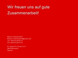 Blanka Trauttmansdorff 
Blanka.Trauttmansdorff@austria.info 
Tel: 0034 93 205 05 73 
Fax: 0034 93 204 91 52 
Dr. August Pi y Sunyer 3,3,1 
08034 Barcelona 
Spanien 
Wir freuen uns auf gute 
Zusammenarbeit! 