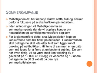 SOMMERKAMPANJE
   Møbelkjeden AS har nettopp startet nettbutikk og ønsker
    derfor å fokusere på å øke trafikken på nettsiden .
   I den anledningen vil Møbelkjeden ha en
    sommerkampanje der de vil opplyse kunder om
    nettbutikken og samtidig markedsføre seg selv.
   For å gjennomføre dette, skal Møbelkjeden lage en
    konkurranse som blir holdt på nettsiden. I konkurransen
    skal deltagerne skal lete etter hint som ligger rundt
    omkring på nettbutikken. Hintene til sammen er en gåte
    som må løses for å finne ut en bestemt setning. De som
    har svart riktig, vil da være med i en trekning av et
    gavekort på 10 000 kr. I tillegg vil vinneren og 10 andre
    deltagerne, få 50 % rabatt på den nye
    sommerkolleksjonen.
 