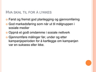 HVA SKAL TIL FOR Å LYKKES
 Først og fremst god planlegging og gjennomføring
 God markedsføring som når ut til målgruppen i
  sosiale medier
 Oppnå et godt omdømme i sosiale nettverk

 Gjennomføre målinger før, under og etter
  kampanjeperioden for å kartlegge om kampanjen
  var en suksess eller ikke.
 
