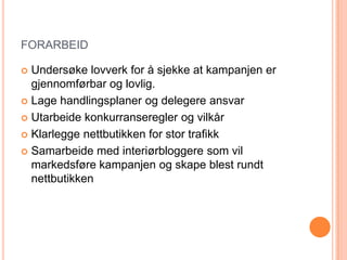 FORARBEID

 Undersøke lovverk for å sjekke at kampanjen er
  gjennomførbar og lovlig.
 Lage handlingsplaner og delegere ansvar

 Utarbeide konkurranseregler og vilkår

 Klarlegge nettbutikken for stor trafikk

 Samarbeide med interiørbloggere som vil
  markedsføre kampanjen og skape blest rundt
  nettbutikken
 