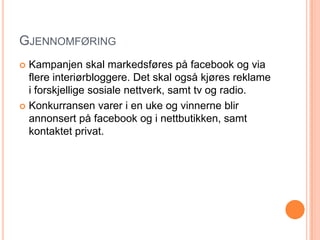GJENNOMFØRING
 Kampanjen skal markedsføres på facebook og via
  flere interiørbloggere. Det skal også kjøres reklame
  i forskjellige sosiale nettverk, samt tv og radio.
 Konkurransen varer i en uke og vinnerne blir
  annonsert på facebook og i nettbutikken, samt
  kontaktet privat.
 