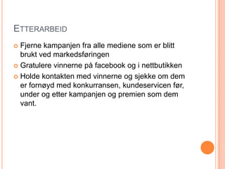 ETTERARBEID
 Fjerne kampanjen fra alle mediene som er blitt
  brukt ved markedsføringen
 Gratulere vinnerne på facebook og i nettbutikken

 Holde kontakten med vinnerne og sjekke om dem
  er fornøyd med konkurransen, kundeservicen før,
  under og etter kampanjen og premien som dem
  vant.
 