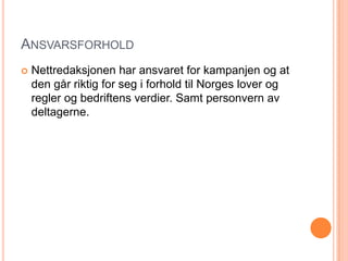 ANSVARSFORHOLD
   Nettredaksjonen har ansvaret for kampanjen og at
    den går riktig for seg i forhold til Norges lover og
    regler og bedriftens verdier. Samt personvern av
    deltagerne.
 