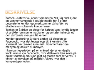 Kafeen «Kafeteria» åpner sommeren 2013 og skal kjøre
en sommerkampanje i sosiale media for å gjøre
potensielle kunder oppmerksomme på kafeen og
etablere en voksende kundemasse.
Tanken er å drive en blogg for kafeen som jevnlig legger
ut artikler om sunne matvaner og omtaler nyheter og
den skiftende menyen til kafeen.
Kunder oppfordres å være aktive på bloggen og
Facebook, hvor det legges opp til å kunne stille
spørsmål om temaet sunn mat, kommentarer om
menyen og ønsker til menyen.
I kampanjeperioden på en måned kjøres en daglig
konkurranse via Facebook, hvor deltakere kan svare på
enkle spørsmål om sunn mat og maten som serveres. 1
vinner av gavekort på måltid trekkes hver dag i
kampanjeperioden.
 