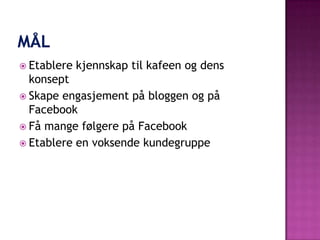  Etablere   kjennskap til kafeen og dens
  konsept
 Skape engasjement på bloggen og på
  Facebook
 Få mange følgere på Facebook
 Etablere en voksende kundegruppe
 